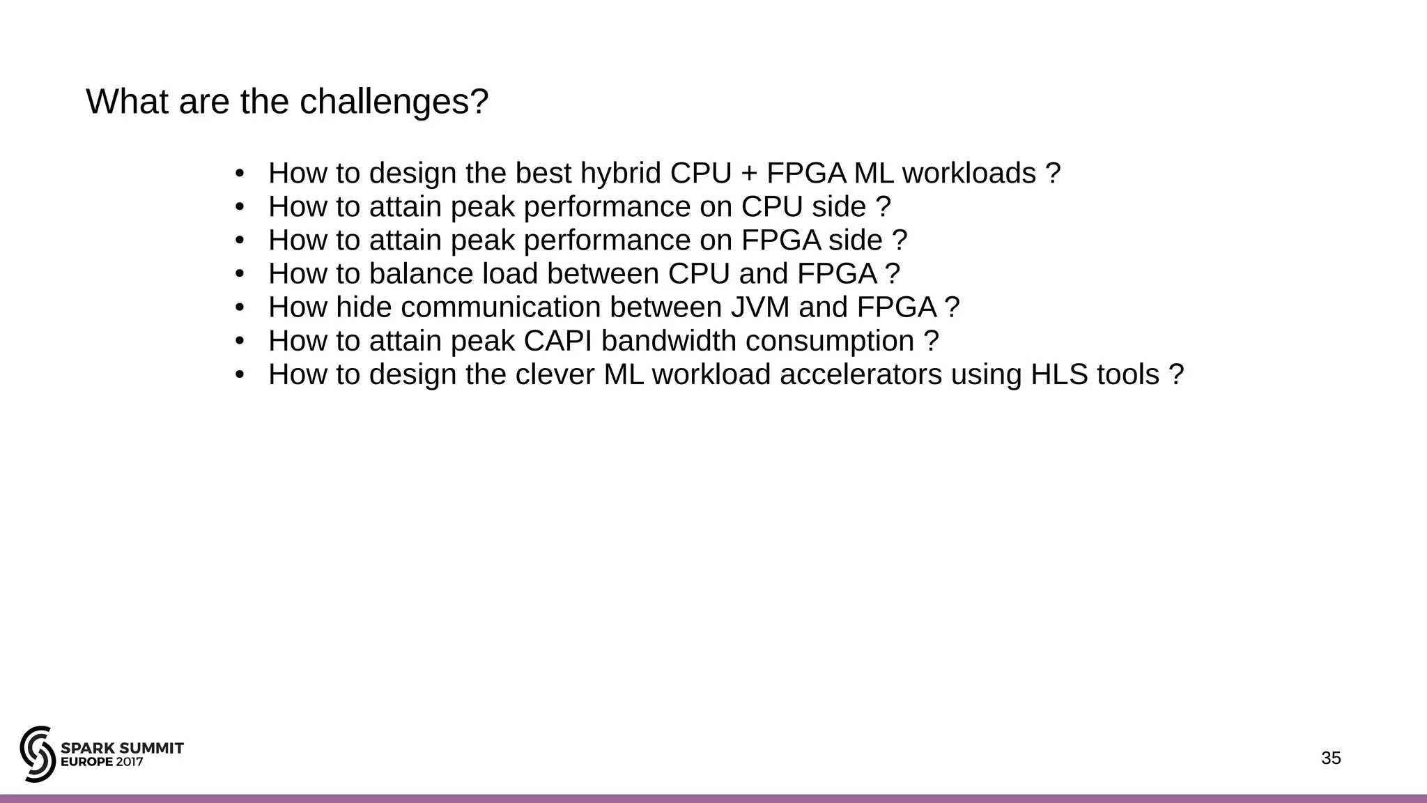 35 What are the challenges? 35 ● How to design the best hybrid CPU + FPGA ML workloads ? ● How to attain peak performance on CPU side ? ● How to attain peak performance on FPGA side ? ● How to balance load between CPU and FPGA ? ● How hide communication between JVM and FPGA ? ● How to attain peak CAPI bandwidth consumption ? ● How to design the clever ML workload accelerators using HLS tools ? 