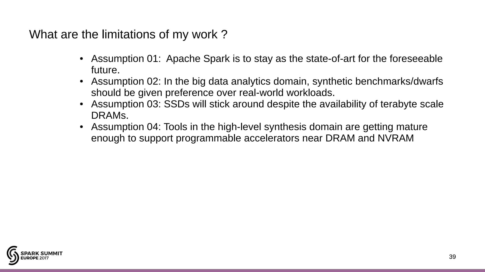39 What are the limitations of my work ? 39 ● Assumption 01: Apache Spark is to stay as the state-of-art for the foreseeable future. ● Assumption 02: In the big data analytics domain, synthetic benchmarks/dwarfs should be given preference over real-world workloads. ● Assumption 03: SSDs will stick around despite the availability of terabyte scale DRAMs. ● Assumption 04: Tools in the high-level synthesis domain are getting mature enough to support programmable accelerators near DRAM and NVRAM 