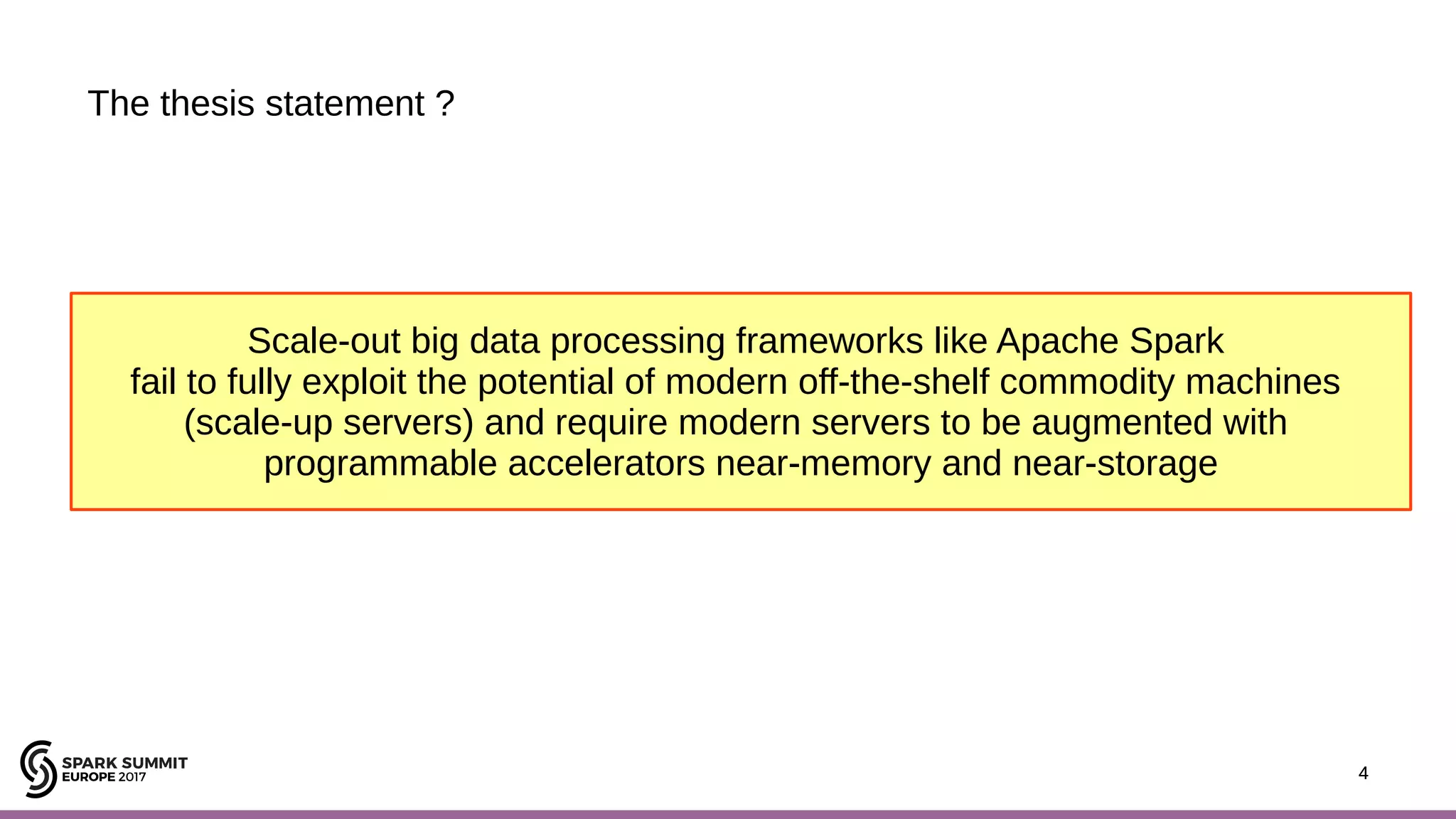 4 The thesis statement ? 4 Scale-out big data processing frameworks like Apache Spark fail to fully exploit the potential of modern off-the-shelf commodity machines (scale-up servers) and require modern servers to be augmented with programmable accelerators near-memory and near-storage 