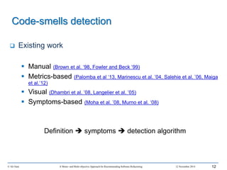 Code-smells detection
 Existing work
 Manual (Brown et al. ‘98, Fowler and Beck ‘99)
 Metrics-based (Palomba et al ‘13, Marinescu et al. ’04, Salehie et al. ’06, Maiga
et al.‘12)
 Visual (Dhambri et al. ’08, Langelier et al. ’05)
 Symptoms-based (Moha et al. ’08, Murno et al. ‘08)
Definition  symptoms  detection algorithm
© Ali Ouni A Mono- and Multi-objective Approach for Recommending Software Refactoring 12 November 2014 12
 