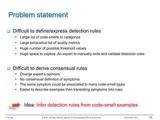 Problem statement
 Difficult to define/express detection rules
 Large list of code-smells to categorize
 Large exhaustive list of quality metrics
 Huge number of possible threshold values
 Huge space to explore: An expert to manually write and validate detection rules
 Difficult to derive consensual rules
 Diverge expert’s opinions
 No consensual definition of symptoms
 The same symptom could be associated to many code-smell types
 Easier to describe examples than translating symptoms into rules
Idea: Infer detection rules from code-smell examples
© Ali Ouni A Mono- and Multi-objective Approach for Recommending Software Refactoring 12 November 2014 13
 