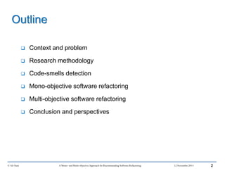 Outline
 Context and problem
 Research methodology
 Code-smells detection
 Mono-objective software refactoring
 Multi-objective software refactoring
 Conclusion and perspectives
© Ali Ouni A Mono- and Multi-objective Approach for Recommending Software Refactoring 12 November 2014 2
 