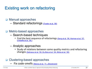 © Ali Ouni A Mono- and Multi-objective Approach for Recommending Software Refactoring 12 November 2014 21
 Manual approaches
– Standard refactorings (Fowler et al. ‘98)
 Metric-based approaches
– Search-based techniques
• Find the best sequence of refactorings (Seng et al. ‘06, Harman et al. ’07,
O’Keeffe et al. ’08,)
– Analytic approaches
• Study of relations between some quality metrics and refactoring
changes (Sahraoui et al. ’00, Du Bois et al. ’04, Moha et al. ’08)
 Clustering-based approaches
– Fix code-smells (Marios et al, ’11, JDeodorant)
Existing work on refactoring
 