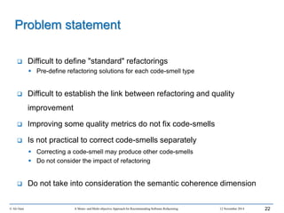 © Ali Ouni A Mono- and Multi-objective Approach for Recommending Software Refactoring 12 November 2014 22
 Difficult to define "standard" refactorings
 Pre-define refactoring solutions for each code-smell type
 Difficult to establish the link between refactoring and quality
improvement
 Improving some quality metrics do not fix code-smells
 Is not practical to correct code-smells separately
 Correcting a code-smell may produce other code-smells
 Do not consider the impact of refactoring
 Do not take into consideration the semantic coherence dimension
Problem statement
 