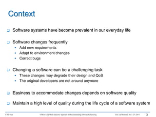 Context
 Software systems have become prevalent in our everyday life
 Software changes frequently
 Add new requirements
 Adapt to environment changes
 Correct bugs
 Changing a software can be a challenging task
 These changes may degrade their design and QoS
 The original developers are not around anymore
 Easiness to accommodate changes depends on software quality
 Maintain a high level of quality during the life cycle of a software system
© Ali Ouni A Mono- and Multi-objective Approach for Recommending Software Refactoring Univ. de Montréal, Nov. 12th, 2014 3
 
