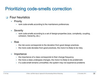 © Ali Ouni A Mono- and Multi-objective Approach for Recommending Software Refactoring 12 November 2014 30
 Four heuristics
 Priority
 rank code-smells according to the maintainers preferences
 Severity
 rank code-smells according to a set of design-properties (size, complexity, coupling,
cohesion, hierarchy, etc.)
 Risk
 the risk score corresponds to the deviation from good design practices.
 the more code deviates from good practices, the more it is likely to be risky
 Importance
 the importance of a class corresponds to their change frequency
 the more a class undergoes changes, the more it is likely to be problematic
 if a code-smell remains unmodified, the system may not experience problems
Prioritizing code-smells correction
 