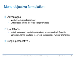 © Ali Ouni A Mono- and Multi-objective Approach for Recommending Software Refactoring 12 November 2014 36
 Advantages
 Most of code-smells are fixed
 Critical code-smells are fixed first (prioritized)
 Limitations
 Not all suggested refactoring operations are semantically feasible
 Some refactoring solutions requires a considerable number of changes
 Single perspective ?
Mono-objective formulation
 