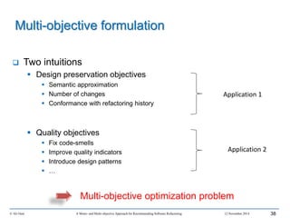  Two intuitions
 Design preservation objectives
 Semantic approximation
 Number of changes
 Conformance with refactoring history
 Quality objectives
 Fix code-smells
 Improve quality indicators
 Introduce design patterns
 …
© Ali Ouni A Mono- and Multi-objective Approach for Recommending Software Refactoring 12 November 2014 38
Multi-objective formulation
Multi-objective optimization problem
Application 1
Application 2
 