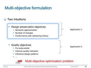  Two intuitions
 Design preservation objectives
 Semantic approximation
 Number of changes
 Conformance with refactoring history
 Quality objectives
 Fix code-smells
 Improve quality indicators
 Introduce design patterns
 …
© Ali Ouni A Mono- and Multi-objective Approach for Recommending Software Refactoring 12 November 2014 40
Multi-objective formulation
Multi-objective optimization problem
Application 1
Application 2
 