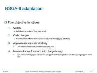  Four objective functions
1. Quality
 Calculate the number of fixed code-smells
2. Code changes
 Calculate the number of atomic changes required when applying refactoring
3. Approximate semantic similarity
 Calculate cosine similarity between vocabulary used
4. Maintain the conformance with change history
 Calculate a similarity score between the a suggested refactoring and a base of refactorings applied in the
past
© Ali Ouni A Mono- and Multi-objective Approach for Recommending Software Refactoring 12 November 2014 42
NSGA-II adaptation
 