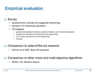 Survey
 Questionnaire: evaluate the suggested refactorings
 Sample of 10 refactoring operations
 18 subjects
• graduate/undergraduate students, assistant professors, junior software developers
• Subjects are volunteers and familiar with java programming
• 2 to 13 years experience on Java programming
• 6 groups
 Comparison to state-of-the-art research
 Harman et al 2007, Basic GA approach
 Comparison to other mono and multi-objective algorithms
 MOGA, GA, Random Search
© Ali Ouni A Mono- and Multi-objective Approach for Recommending Software Refactoring 12 November 2014 47
Empirical evaluation
 