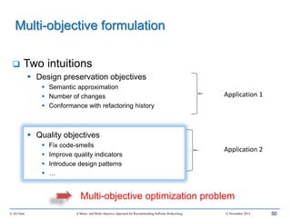  Two intuitions
 Design preservation objectives
 Semantic approximation
 Number of changes
 Conformance with refactoring history
 Quality objectives
 Fix code-smells
 Improve quality indicators
 Introduce design patterns
 …
© Ali Ouni A Mono- and Multi-objective Approach for Recommending Software Refactoring 12 November 2014 50
Multi-objective formulation
Multi-objective optimization problem
Application 1
Application 2
 