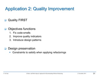  Quality FIRST
 Objectives functions
1. Fix code-smells
2. Improve quality indicators
3. Introduce design patterns
 Design preservation
 Constraints to satisfy when applying refactorings
© Ali Ouni A Mono- and Multi-objective Approach for Recommending Software Refactoring 12 November 2014 51
Application 2: Quality Improvement
 