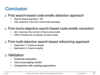  First search-based code-smells detection approach
 Search-based approach : GP
 Infer detection rules from code-smell examples
 First mono-objective search-based code-smells correction
 GA: maximize the number of fixed code-smells
 CRO: Prioritize the correction of code-smells
 First multi-objective search-based refactoring approach
 Application 1: preserve design
 Application 2: improve quality
 Validation
 Empirical evaluation
 Very encouraging results
 Comparison with existing approaches
© Ali Ouni A Mono- and Multi-objective Approach for Recommending Software Refactoring 12 November 2014 57
Conclusion
 