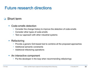  Short term
 Code-smells detection
• Consider the change history to improve the detection of code-smells
• Consider other types of code-smells
• Test our approach with other industrial systems
 Refactoring
• Provide a generic GUI-based tool to combine all the proposed approaches
• Additional semantic constraints
• Additional refactoring operations
 An interactive component
• Put the developer in the loop when recommending refactorings
© Ali Ouni A Mono- and Multi-objective Approach for Recommending Software Refactoring 12 November 2014 58
Future research directions
 