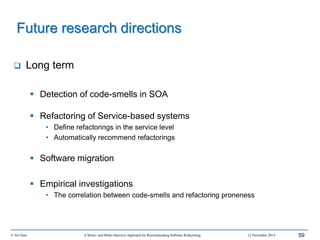  Long term
 Detection of code-smells in SOA
 Refactoring of Service-based systems
• Define refactorings in the service level
• Automatically recommend refactorings
 Software migration
 Empirical investigations
• The correlation between code-smells and refactoring proneness
© Ali Ouni A Mono- and Multi-objective Approach for Recommending Software Refactoring 12 November 2014 59
Future research directions
 