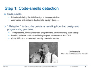 Step 1: Code-smells detection
 Code-smells
 Introduced during the initial design or during evolution
 Anomalies, anti-patterns, bad smells, design flaws, …
 “ Metaphor ” to describe problems resulting from bad design and
programming practices
 Time pressure, non-experienced programmers, unintentionally, code decay
 Lead to software products suffering by poor performance and QoS
 Code difficult to understand, modify, maintain, evolve ...
© Ali Ouni A Mono- and Multi-objective Approach for Recommending Software Refactoring 12 November 2014 6
Code smells
What is that smell? Did you write that code?
 