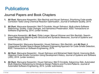Journal Papers and Book Chapters
1. Ali Ouni, Marouane Kessentini, Slim Bechick and Houari Sahraoui, Prioritizing Code-smells
Correction Tasks Using Chemical Reaction Optimization, Journal of Software Quality, 2014.
2. Ali Ouni, Marouane Kessentini, Mel Ó Cinnéide, Houari Sahraoui, Multi-criteria Software
Refactoring: Quality, Code Changes, and Semantics Preservation, IEEE Transactions on
Software Engineering, 2014. (under review).
3. Marouane Kessentini, Ali Ouni, Philip Langer, Manuel Wimmer and Slim Bechikh, Search-
based Metamodel Matching with Structural and Syntactic Measures, Journal of Systems and
Software (JSS), 2014.
4. Wael Kessentini, Marouane Kessentini, Houari Sahraoui, Slim Bechikh, and Ali Ouni, A
Cooperative Parallel Search-Based Software Engineering Approach for Code-Smells Detection,
IEEE Transactions on Software Engineering, 2014.
5. Ali Ouni, Marouane Kessentini , Houari Sahraoui and Mohamed Salah Hamdi, Improving Multi-
Objective Code-Smells Correction Using Development History. Journal of Systems and Software
(JSS), 2014. (under revision).
6. Ali Ouni, Marouane Kessentini, Houari Sahraoui, Mel Ó Cinnéide, Kalyanmoy Deb, Automated
Multi-Objective Refactoring to Introduce Design Patterns and Fix Anti-Patterns. Journal of
Automated Software Engineering, 2014. (under submission).
© Ali Ouni A Mono- and Multi-objective Approach for Recommending Software Refactoring 12 November 2014 60
Publications
 