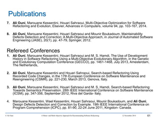 7. Ali Ouni, Marouane Kessentini, Houari Sahraoui, Multi-Objective Optimization for Software
Refactoring and Evolution, Elsevier, Advances in Computers, volume 94, pp. 103-167, 2014.
8. Ali Ouni, Marouane Kessentini, Houari Sahraoui and Mounir Boukadoum, Maintainability
Defects Detection and Correction: A Multi-Objective Approach, in Journal of Automated Software
Engineering (JASE), 20(1), pp. 47-79, Springer, 2012.
Refereed Conferences
1. Ali Ouni, Marouane Kessentini, Houari Sahraoui and M. S. Hamdi, The Use of Development
History in Software Refactoring Using a Multi-Objective Evolutionary Algorithm, in the Genetic
and Evolutionay Computation Conference (GECCO), pp. 1461-1468, July 2013, Amesterdam,
The Netherlands,
2. Ali Ouni, Marouane Kessentini and Houari Sahraoui, Search-based Refactoring Using
Recorded Code Changes, in the 17th European Conference on Software Maintenance and
Reengineering (CSMR), pp. 221-230, March 2013, Genova, Italy.
3. Ali Ouni, Marouane Kessentini, Houari Sahraoui and M. S. Hamdi, Search-based Refactoring:
Towards Semantics Preservation. 28th IEEE International Conference on Software Maintenance
(ICSM), pp. 347-356, September 2012, Riva del Garda- Italy.
4. Marouane Kessentini, Wael Kessentini, Houari Sahraoui, Mounir Boukadoum, and Ali Ouni,
Design Defects Detection and Correction by Example. 19th IEEE International Conference on
Program Comprehension (ICPC), pp. 81-90, 22-24 June 2011, Kingston- Canada.
© Ali Ouni A Mono- and Multi-objective Approach for Recommending Software Refactoring 12 November 2014 61
Publications
 