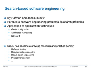 Search-based software engineering
 By Harman and Jones, in 2001
 Formulate software engineering problems as search problems
 Application of optimization techniques
 Genetic algorithm
 Simulated Annealing
 NSGA-II
 …
 SBSE has become a growing research and practice domain
 Software testing
 Requirements engineering
 Model-driven engineering
 Project management
 …
© Ali Ouni A Mono- and Multi-objective Approach for Recommending Software Refactoring 12 November 2014 63
 