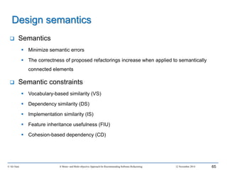  Semantics
 Minimize semantic errors
 The correctness of proposed refactorings increase when applied to semantically
connected elements
 Semantic constraints
 Vocabulary-based similarity (VS)
 Dependency similarity (DS)
 Implementation similarity (IS)
 Feature inheritance usefulness (FIU)
 Cohesion-based dependency (CD)
© Ali Ouni A Mono- and Multi-objective Approach for Recommending Software Refactoring 12 November 2014 65
Design semantics
 