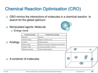 © Ali Ouni A Mono- and Multi-objective Approach for Recommending Software Refactoring 12 November 2014 66
 CRO mimics the interactions of molecules in a chemical reaction to
search for the global optimum
 Manipulated agents: Molecule
 Energy move
 Analogy
 A container of molecules
Chemical Reaction Optimisation (CRO)
Chemical meaning Metaheuristic meaning
Molecule Solution
Potential energy Objective function value
Collision Change operator
Kinetic energy Measure of tolerance of having worse solutions
Number of Hits Current total number of moves
Minimum structure Current optimal solution
 
