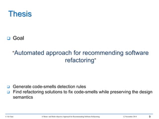 Thesis
 Goal
“Automated approach for recommending software
refactoring”
 Generate code-smells detection rules
 Find refactoring solutions to fix code-smells while preserving the design
semantics
© Ali Ouni A Mono- and Multi-objective Approach for Recommending Software Refactoring 12 November 2014 9
 