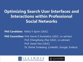 Optimizing Search User Interfaces and
Interactions within Professional
Social Networks
PhD Candidate: Nikita V Spirin (UIUC)
PhD Committee: Prof. Karrie G Karahalios (UIUC, co-adviser)
Prof. ChengXiang Zhai (UIUC, co-adviser)
Prof. Jiawei Han (UIUC)
Dr. Daniel Tunkelang (LinkedIn, Google, Endeca)
 