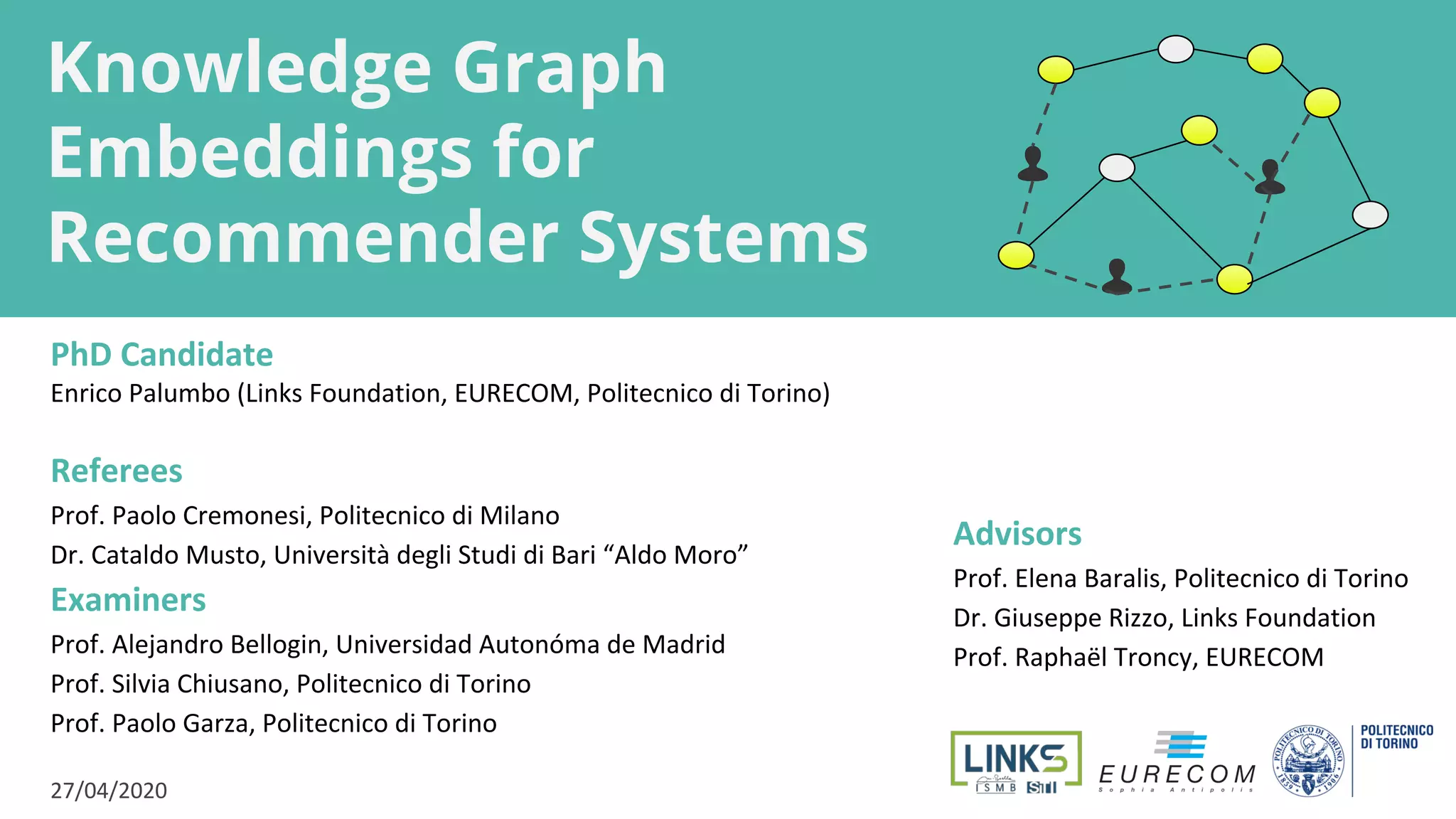 Knowledge Graph
Embeddings for
Recommender Systems
PhD Candidate
Enrico Palumbo (Links Foundation, EURECOM, Politecnico di Torino)
Referees
Prof. Paolo Cremonesi, Politecnico di Milano
Dr. Cataldo Musto, Università degli Studi di Bari “Aldo Moro”
Examiners
Prof. Alejandro Bellogin, Universidad Autonóma de Madrid
Prof. Silvia Chiusano, Politecnico di Torino
Prof. Paolo Garza, Politecnico di Torino
27/04/2020
Advisors
Prof. Elena Baralis, Politecnico di Torino
Dr. Giuseppe Rizzo, Links Foundation
Prof. Raphaël Troncy, EURECOM
 