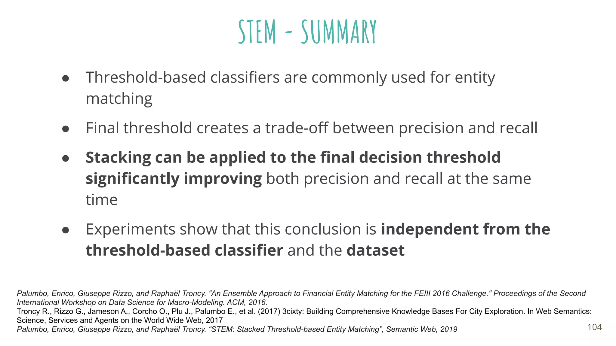 STEM - SUMMARY
● Threshold-based classiﬁers are commonly used for entity
matching
● Final threshold creates a trade-oﬀ between precision and recall
● Stacking can be applied to the ﬁnal decision threshold
signiﬁcantly improving both precision and recall at the same
time
● Experiments show that this conclusion is independent from the
threshold-based classiﬁer and the dataset
Palumbo, Enrico, Giuseppe Rizzo, and Raphaël Troncy. "An Ensemble Approach to Financial Entity Matching for the FEIII 2016 Challenge." Proceedings of the Second
International Workshop on Data Science for Macro-Modeling. ACM, 2016.
Troncy R., Rizzo G., Jameson A., Corcho O., Plu J., Palumbo E., et al. (2017) 3cixty: Building Comprehensive Knowledge Bases For City Exploration. In Web Semantics:
Science, Services and Agents on the World Wide Web, 2017
Palumbo, Enrico, Giuseppe Rizzo, and Raphaël Troncy. “STEM: Stacked Threshold-based Entity Matching”, Semantic Web, 2019 104
 