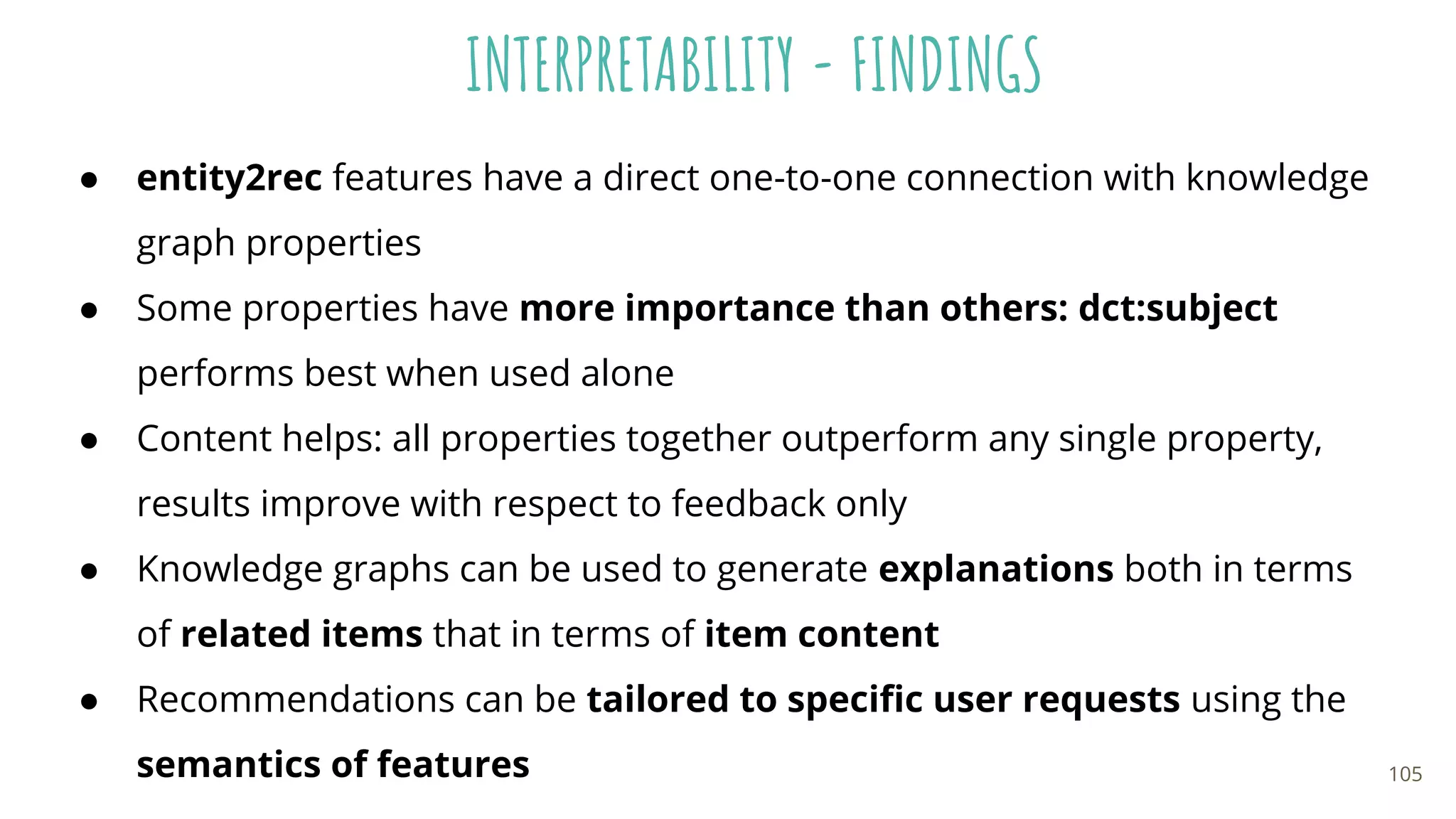 INTERPRETABILITY - FINDINGS
● entity2rec features have a direct one-to-one connection with knowledge
graph properties
● Some properties have more importance than others: dct:subject
performs best when used alone
● Content helps: all properties together outperform any single property,
results improve with respect to feedback only
● Knowledge graphs can be used to generate explanations both in terms
of related items that in terms of item content
● Recommendations can be tailored to speciﬁc user requests using the
semantics of features 105
 