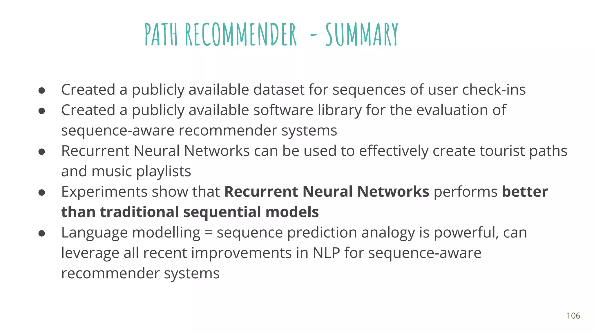 PATH RECOMMENDER - SUMMARY
● Created a publicly available dataset for sequences of user check-ins
● Created a publicly available software library for the evaluation of
sequence-aware recommender systems
● Recurrent Neural Networks can be used to eﬀectively create tourist paths
and music playlists
● Experiments show that Recurrent Neural Networks performs better
than traditional sequential models
● Language modelling = sequence prediction analogy is powerful, can
leverage all recent improvements in NLP for sequence-aware
recommender systems
106
 