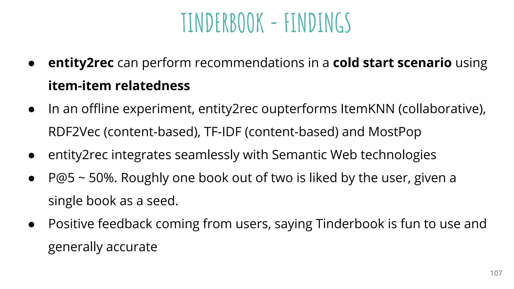 TINDERBOOK - FINDINGS
● entity2rec can perform recommendations in a cold start scenario using
item-item relatedness
● In an oﬄine experiment, entity2rec oupterforms ItemKNN (collaborative),
RDF2Vec (content-based), TF-IDF (content-based) and MostPop
● entity2rec integrates seamlessly with Semantic Web technologies
● P@5 ~ 50%. Roughly one book out of two is liked by the user, given a
single book as a seed.
● Positive feedback coming from users, saying Tinderbook is fun to use and
generally accurate
107
 