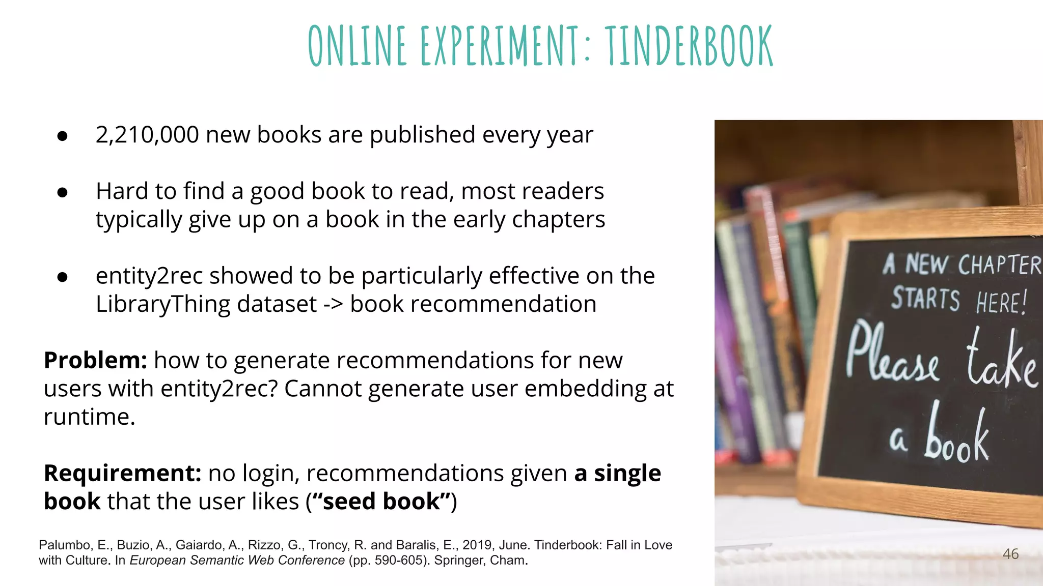 ONLINE EXPERIMENT: TINDERBOOK
● 2,210,000 new books are published every year
● Hard to ﬁnd a good book to read, most readers
typically give up on a book in the early chapters
● entity2rec showed to be particularly eﬀective on the
LibraryThing dataset -> book recommendation
Problem: how to generate recommendations for new
users with entity2rec? Cannot generate user embedding at
runtime.
Requirement: no login, recommendations given a single
book that the user likes (“seed book”)
46
Palumbo, E., Buzio, A., Gaiardo, A., Rizzo, G., Troncy, R. and Baralis, E., 2019, June. Tinderbook: Fall in Love
with Culture. In European Semantic Web Conference (pp. 590-605). Springer, Cham.
 