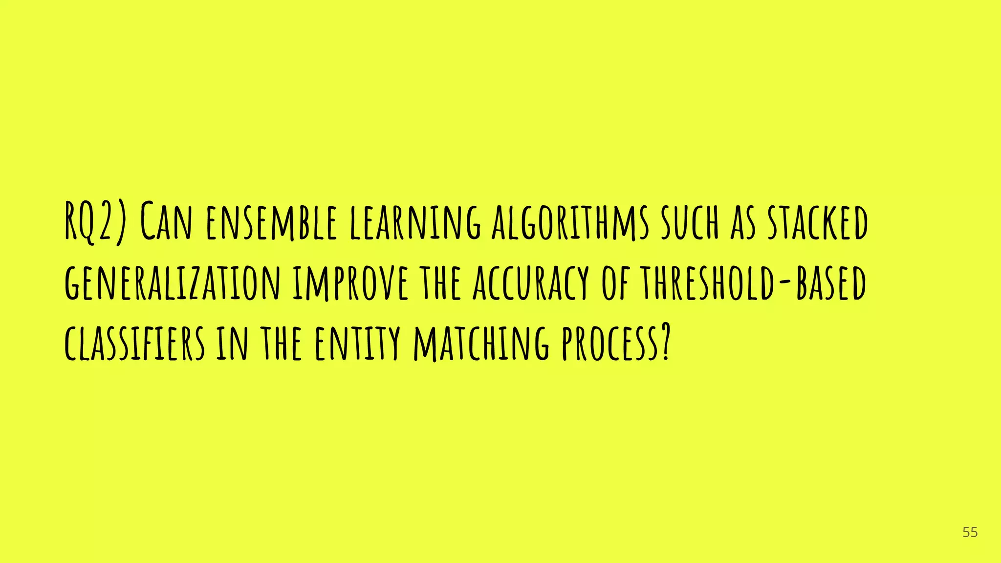 RQ2) Can ensemble learning algorithms such as stacked
generalization improve the accuracy of threshold-based
classiﬁers in the entity matching process?
55
 