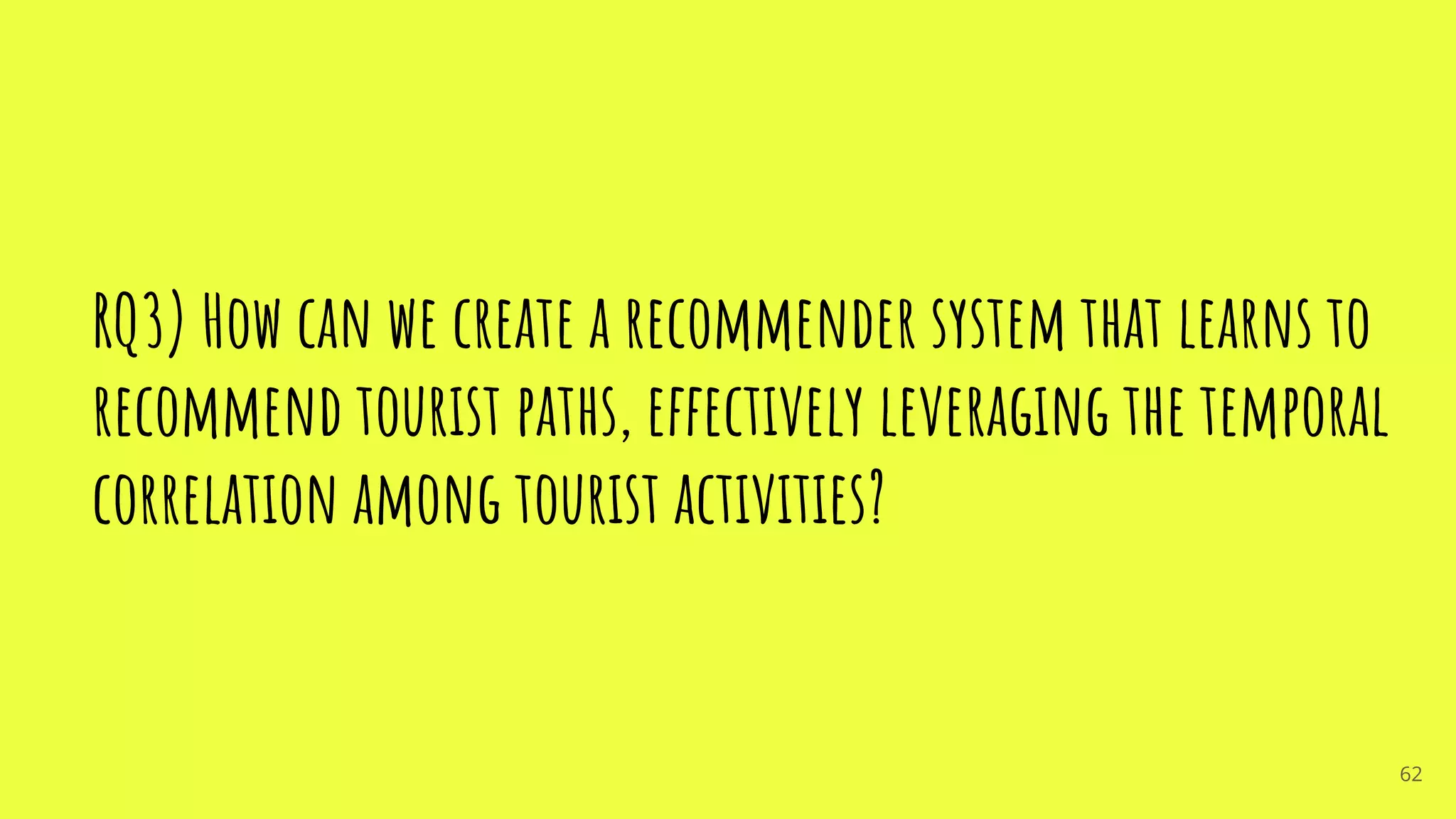 RQ3) How can we create a recommender system that learns to
recommend tourist paths, effectively leveraging the temporal
correlation among tourist activities?
62
 