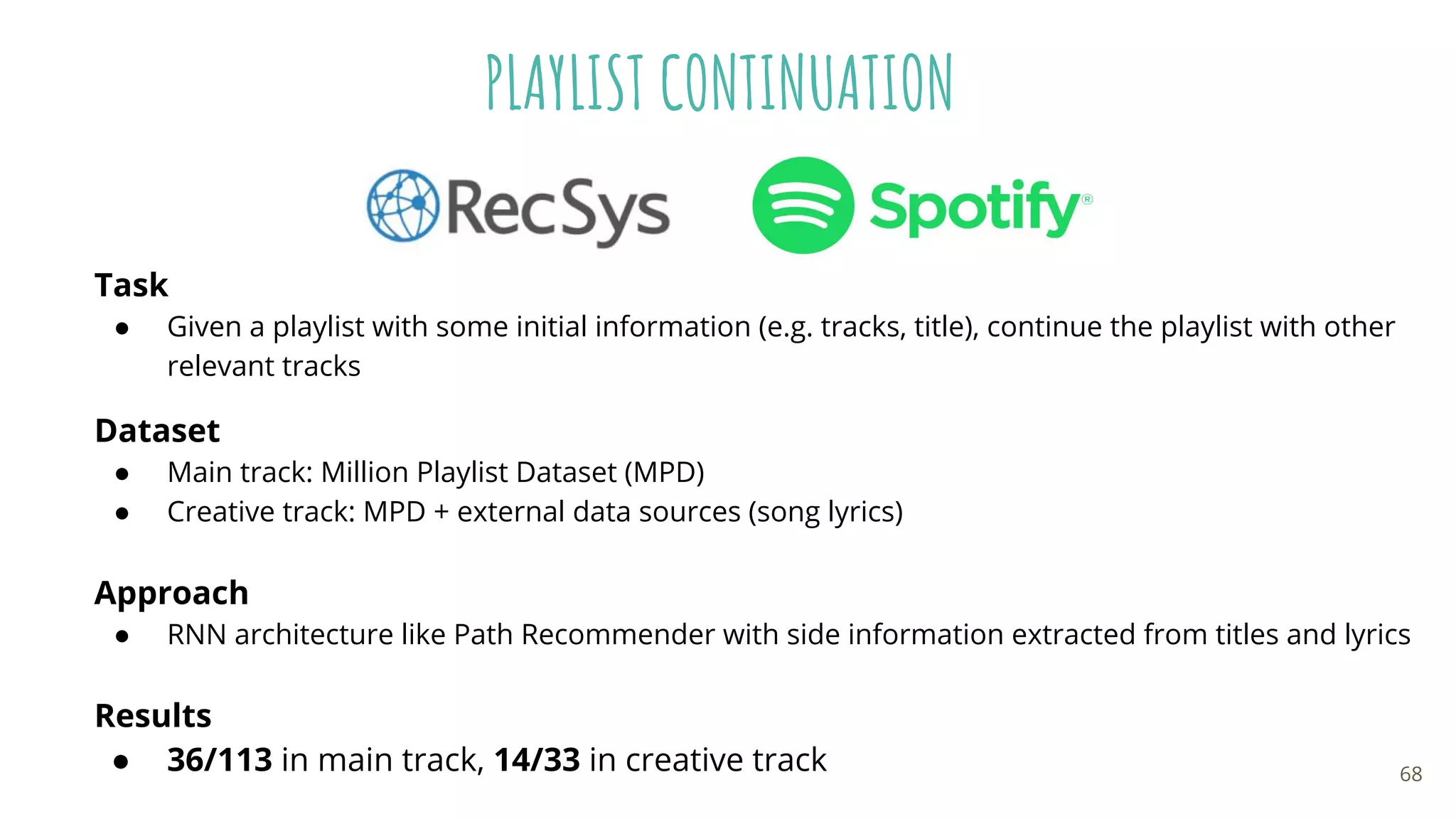 PLAYLIST CONTINUATION
Task
● Given a playlist with some initial information (e.g. tracks, title), continue the playlist with other
relevant tracks
Dataset
● Main track: Million Playlist Dataset (MPD)
● Creative track: MPD + external data sources (song lyrics)
Approach
● RNN architecture like Path Recommender with side information extracted from titles and lyrics
Results
● 36/113 in main track, 14/33 in creative track 68
 
