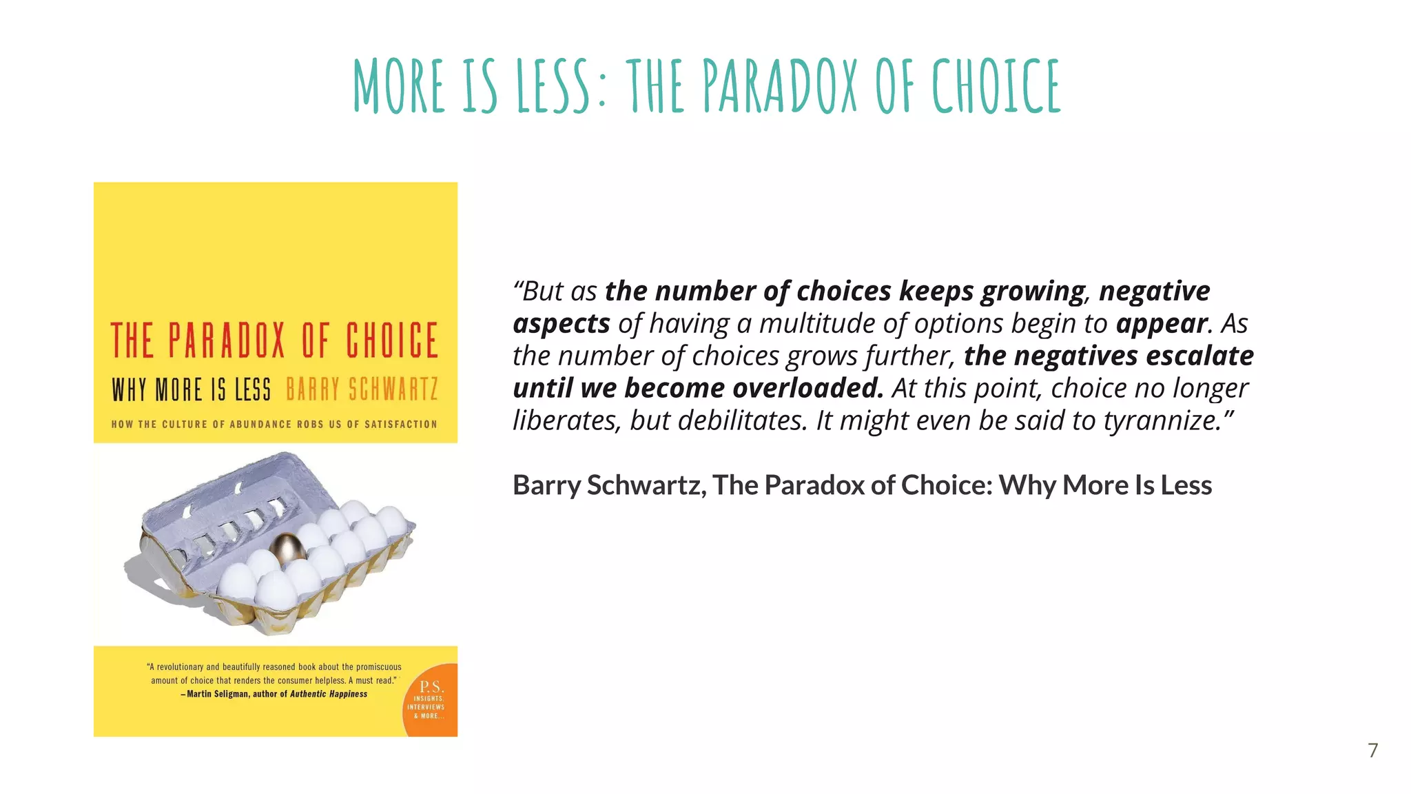 MORE IS LESS: THE PARADOX OF CHOICE
“But as the number of choices keeps growing, negative
aspects of having a multitude of options begin to appear. As
the number of choices grows further, the negatives escalate
until we become overloaded. At this point, choice no longer
liberates, but debilitates. It might even be said to tyrannize.”
Barry Schwartz, The Paradox of Choice: Why More Is Less
7
 