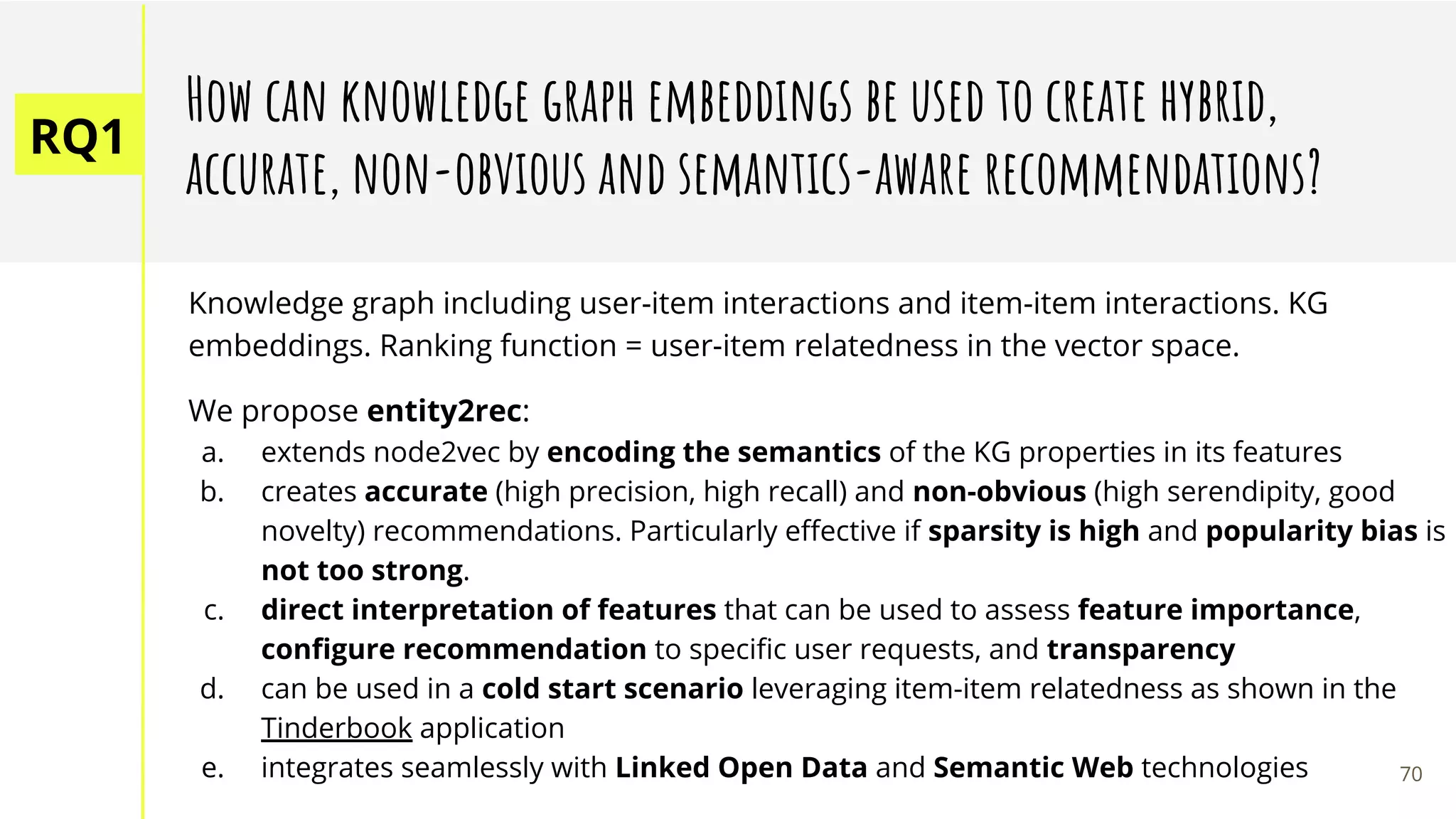 RQ1
How can knowledge graph embeddings be used to create hybrid,
accurate, non-obvious and semantics-aware recommendations?
Knowledge graph including user-item interactions and item-item interactions. KG
embeddings. Ranking function = user-item relatedness in the vector space.
We propose entity2rec:
a. extends node2vec by encoding the semantics of the KG properties in its features
b. creates accurate (high precision, high recall) and non-obvious (high serendipity, good
novelty) recommendations. Particularly eﬀective if sparsity is high and popularity bias is
not too strong.
c. direct interpretation of features that can be used to assess feature importance,
conﬁgure recommendation to speciﬁc user requests, and transparency
d. can be used in a cold start scenario leveraging item-item relatedness as shown in the
Tinderbook application
e. integrates seamlessly with Linked Open Data and Semantic Web technologies 70
 