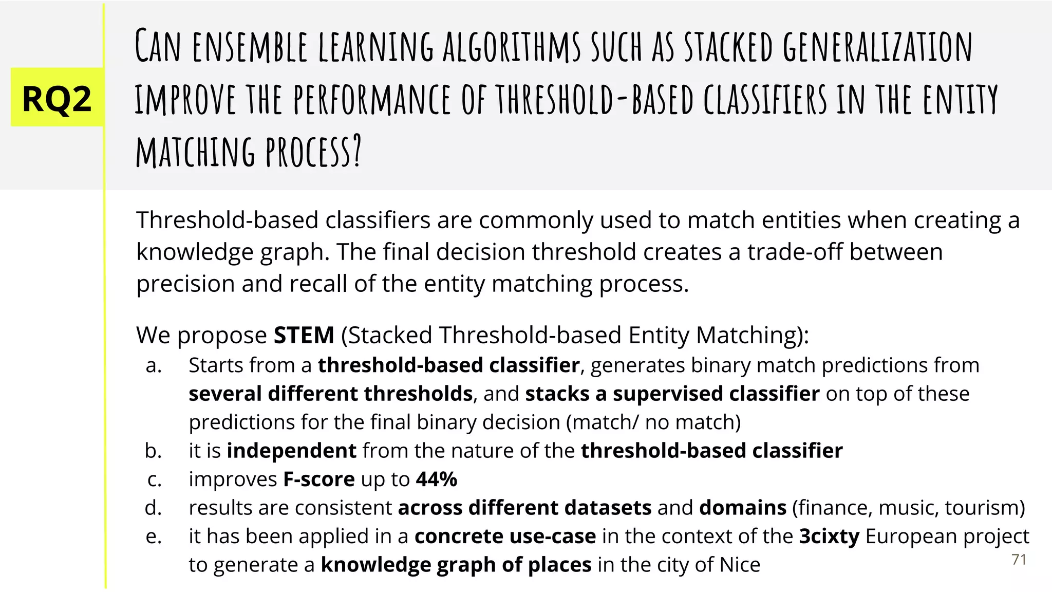 RQ2
Can ensemble learning algorithms such as stacked generalization
improve the performance of threshold-based classiﬁers in the entity
matching process?
Threshold-based classiﬁers are commonly used to match entities when creating a
knowledge graph. The ﬁnal decision threshold creates a trade-oﬀ between
precision and recall of the entity matching process.
We propose STEM (Stacked Threshold-based Entity Matching):
a. Starts from a threshold-based classiﬁer, generates binary match predictions from
several diﬀerent thresholds, and stacks a supervised classiﬁer on top of these
predictions for the ﬁnal binary decision (match/ no match)
b. it is independent from the nature of the threshold-based classiﬁer
c. improves F-score up to 44%
d. results are consistent across diﬀerent datasets and domains (ﬁnance, music, tourism)
e. it has been applied in a concrete use-case in the context of the 3cixty European project
to generate a knowledge graph of places in the city of Nice 71
 