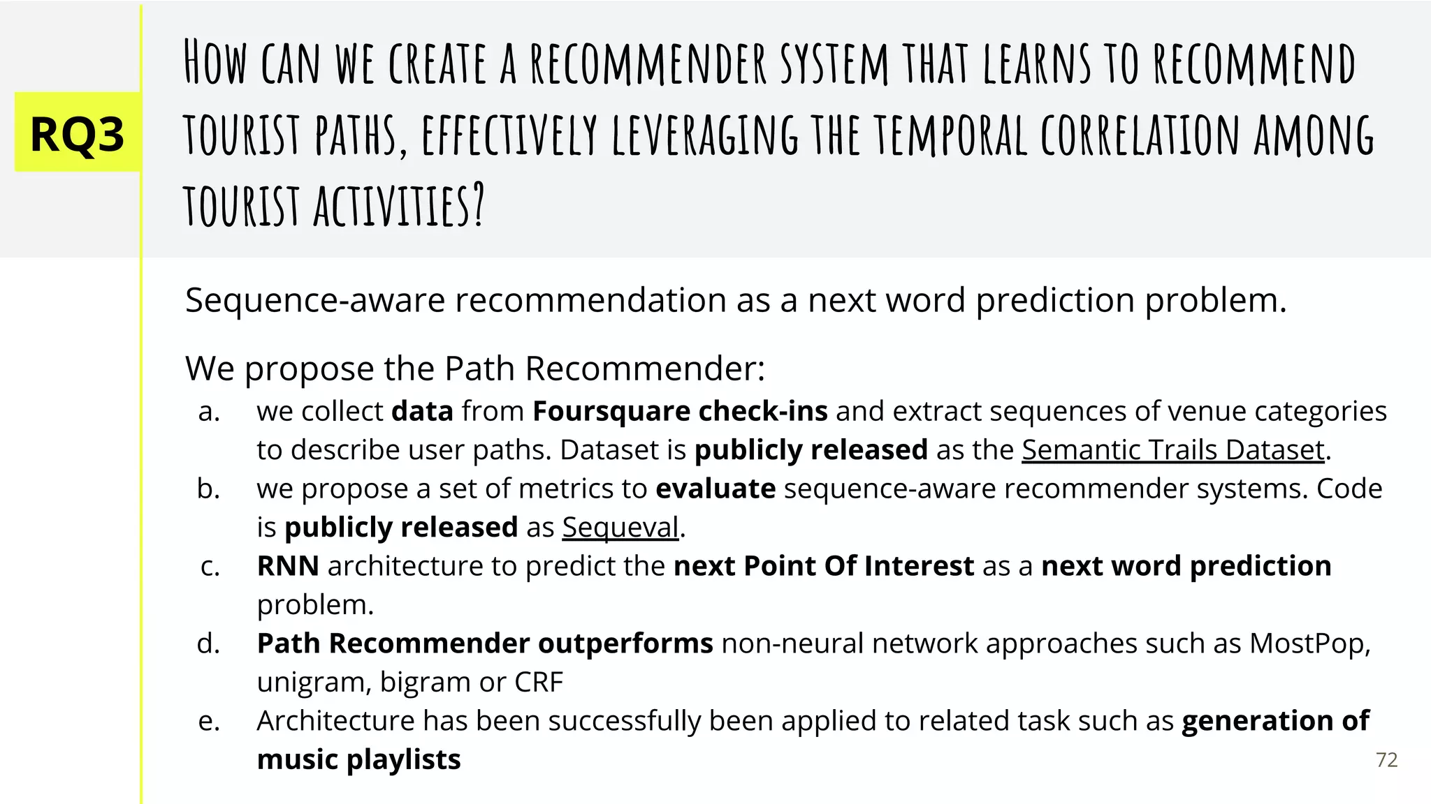RQ3
How can we create a recommender system that learns to recommend
tourist paths, effectively leveraging the temporal correlation among
tourist activities?
Sequence-aware recommendation as a next word prediction problem.
We propose the Path Recommender:
a. we collect data from Foursquare check-ins and extract sequences of venue categories
to describe user paths. Dataset is publicly released as the Semantic Trails Dataset.
b. we propose a set of metrics to evaluate sequence-aware recommender systems. Code
is publicly released as Sequeval.
c. RNN architecture to predict the next Point Of Interest as a next word prediction
problem.
d. Path Recommender outperforms non-neural network approaches such as MostPop,
unigram, bigram or CRF
e. Architecture has been successfully been applied to related task such as generation of
music playlists 72
 