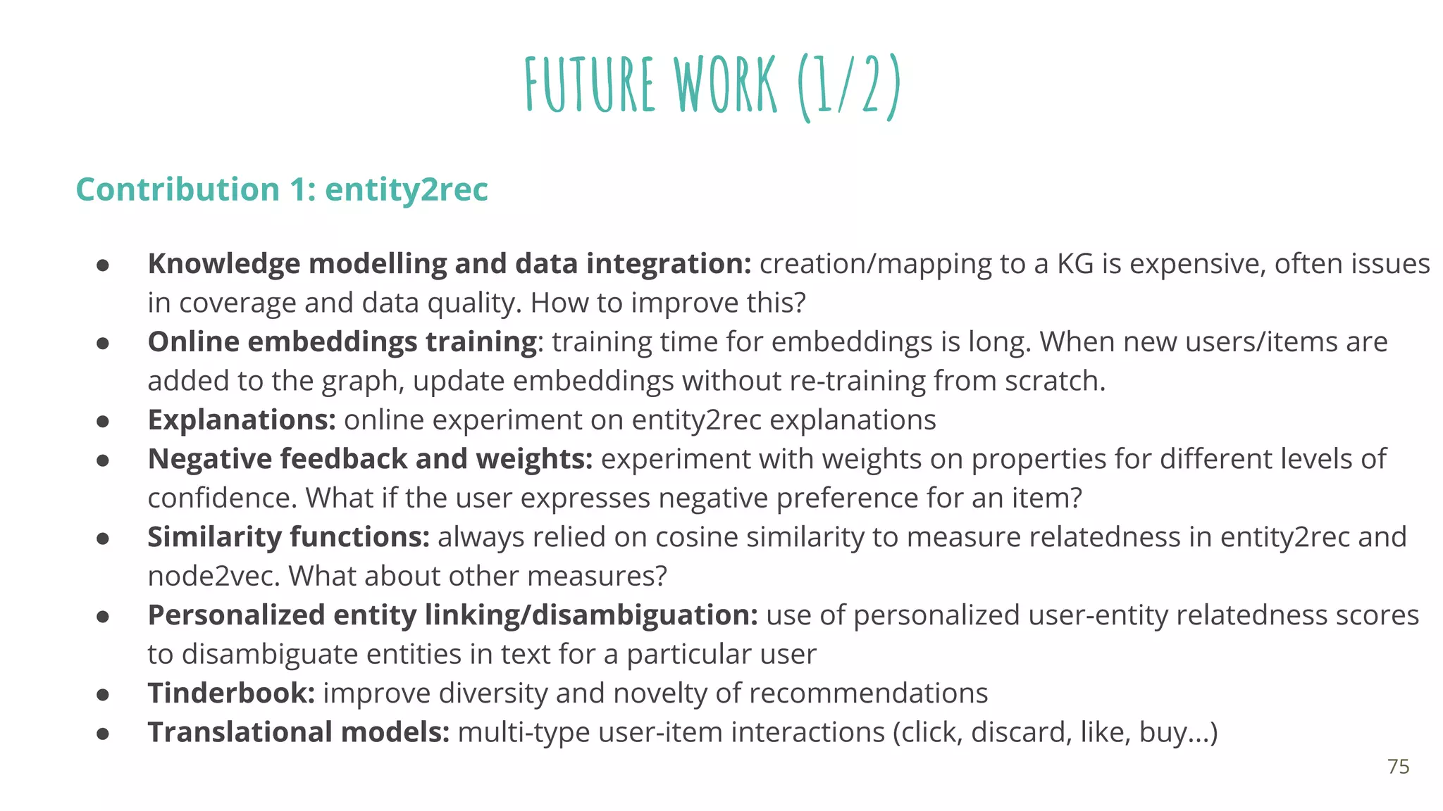 FUTURE WORK (1/2)
Contribution 1: entity2rec
● Knowledge modelling and data integration: creation/mapping to a KG is expensive, often issues
in coverage and data quality. How to improve this?
● Online embeddings training: training time for embeddings is long. When new users/items are
added to the graph, update embeddings without re-training from scratch.
● Explanations: online experiment on entity2rec explanations
● Negative feedback and weights: experiment with weights on properties for diﬀerent levels of
conﬁdence. What if the user expresses negative preference for an item?
● Similarity functions: always relied on cosine similarity to measure relatedness in entity2rec and
node2vec. What about other measures?
● Personalized entity linking/disambiguation: use of personalized user-entity relatedness scores
to disambiguate entities in text for a particular user
● Tinderbook: improve diversity and novelty of recommendations
● Translational models: multi-type user-item interactions (click, discard, like, buy...)
75
 