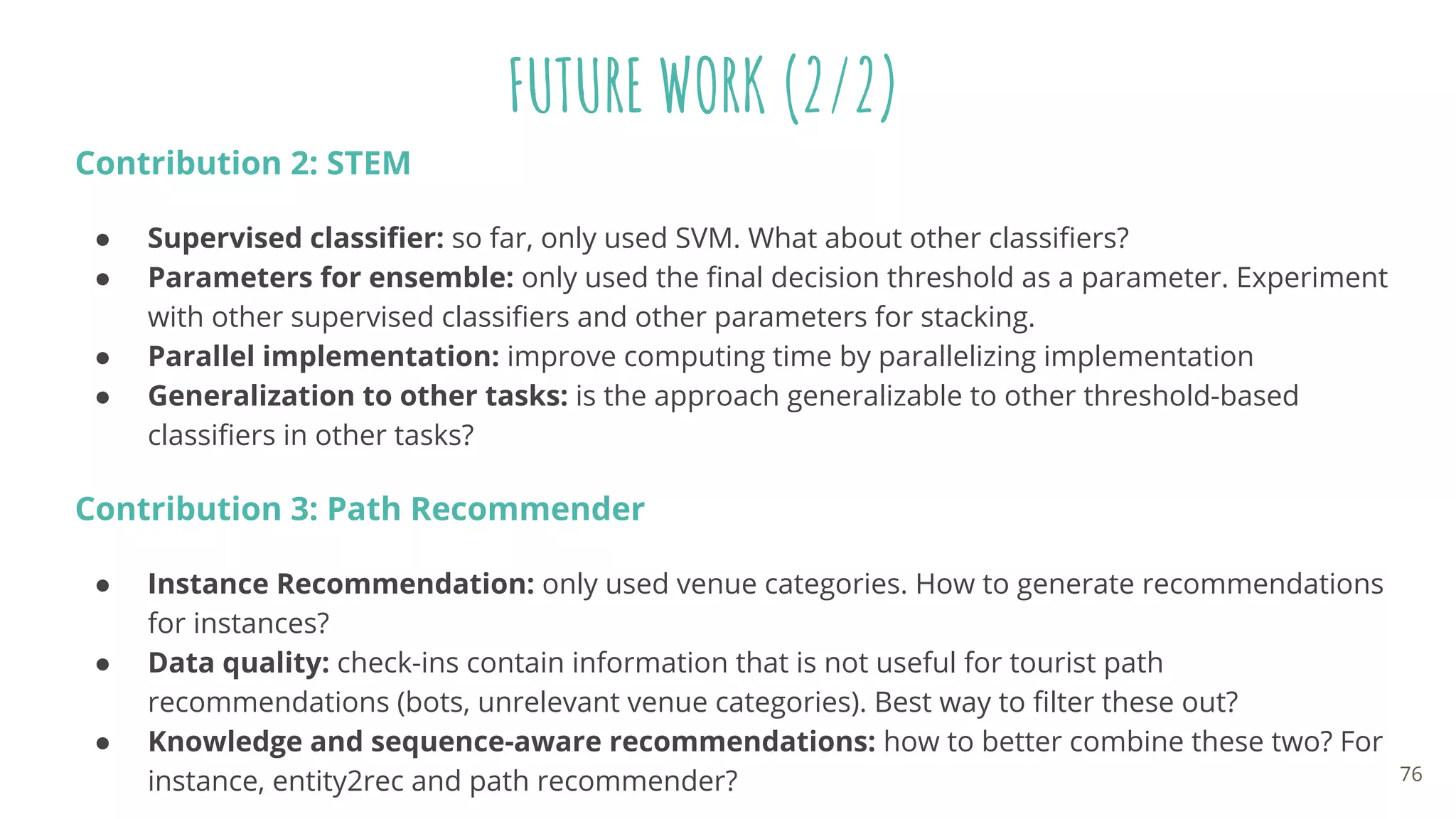 FUTURE WORK (2/2)
Contribution 2: STEM
● Supervised classiﬁer: so far, only used SVM. What about other classiﬁers?
● Parameters for ensemble: only used the ﬁnal decision threshold as a parameter. Experiment
with other supervised classiﬁers and other parameters for stacking.
● Parallel implementation: improve computing time by parallelizing implementation
● Generalization to other tasks: is the approach generalizable to other threshold-based
classiﬁers in other tasks?
Contribution 3: Path Recommender
● Instance Recommendation: only used venue categories. How to generate recommendations
for instances?
● Data quality: check-ins contain information that is not useful for tourist path
recommendations (bots, unrelevant venue categories). Best way to ﬁlter these out?
● Knowledge and sequence-aware recommendations: how to better combine these two? For
instance, entity2rec and path recommender? 76
 