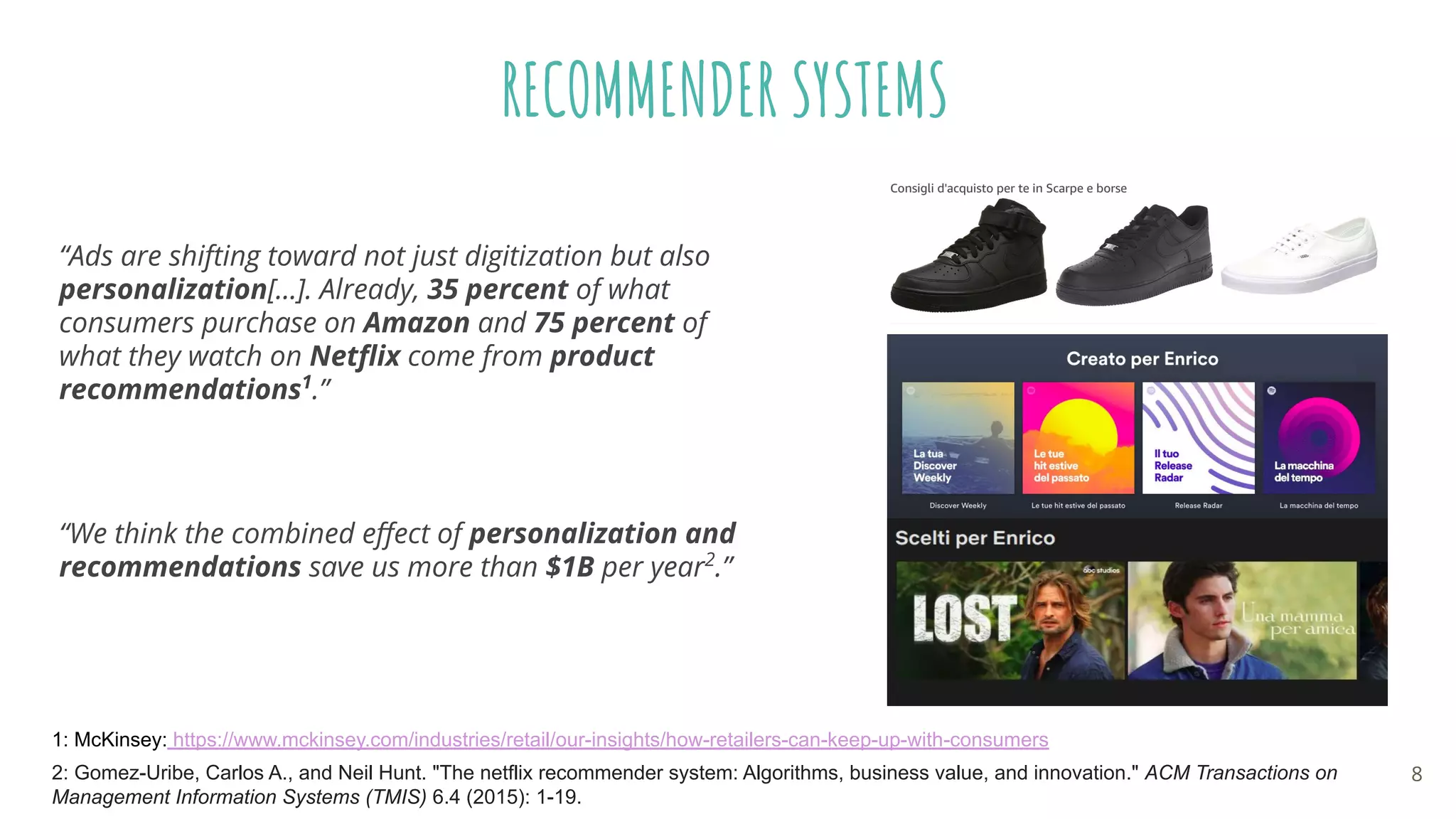 “Ads are shifting toward not just digitization but also
personalization[...]. Already, 35 percent of what
consumers purchase on Amazon and 75 percent of
what they watch on Netﬂix come from product
recommendations1
.”
1: McKinsey: https://www.mckinsey.com/industries/retail/our-insights/how-retailers-can-keep-up-with-consumers
RECOMMENDER SYSTEMS
“We think the combined eﬀect of personalization and
recommendations save us more than $1B per year2
.”
2: Gomez-Uribe, Carlos A., and Neil Hunt. "The netflix recommender system: Algorithms, business value, and innovation." ACM Transactions on
Management Information Systems (TMIS) 6.4 (2015): 1-19.
8
 