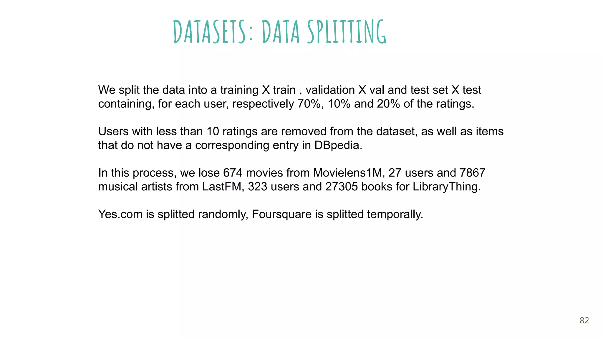 DATASETS: DATA SPLITTING
82
We split the data into a training X train , validation X val and test set X test
containing, for each user, respectively 70%, 10% and 20% of the ratings.
Users with less than 10 ratings are removed from the dataset, as well as items
that do not have a corresponding entry in DBpedia.
In this process, we lose 674 movies from Movielens1M, 27 users and 7867
musical artists from LastFM, 323 users and 27305 books for LibraryThing.
Yes.com is splitted randomly, Foursquare is splitted temporally.
 