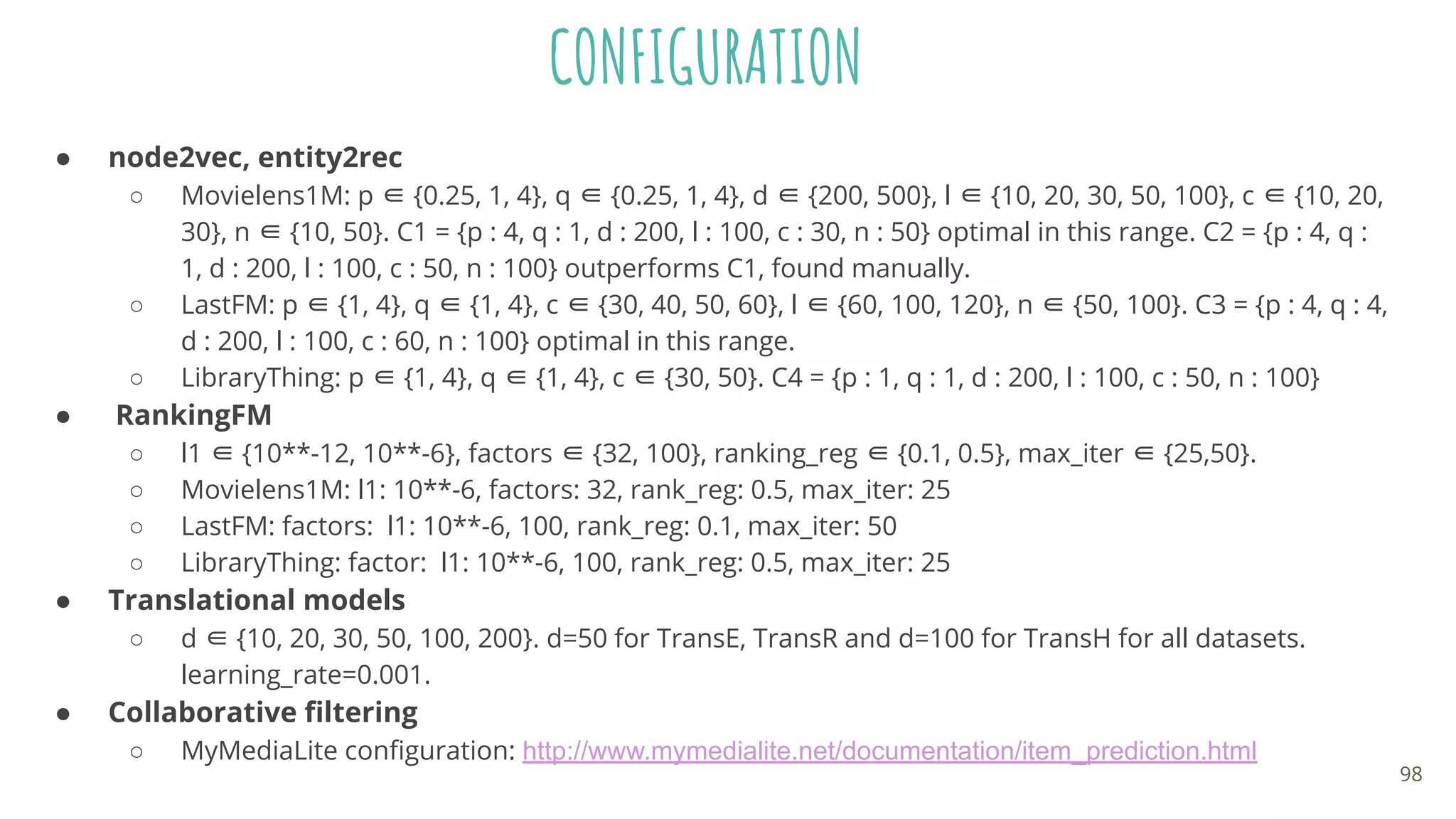 CONFIGURATION
● node2vec, entity2rec
○ Movielens1M: p ∈ {0.25, 1, 4}, q ∈ {0.25, 1, 4}, d ∈ {200, 500}, l ∈ {10, 20, 30, 50, 100}, c ∈ {10, 20,
30}, n ∈ {10, 50}. C1 = {p : 4, q : 1, d : 200, l : 100, c : 30, n : 50} optimal in this range. C2 = {p : 4, q :
1, d : 200, l : 100, c : 50, n : 100} outperforms C1, found manually.
○ LastFM: p ∈ {1, 4}, q ∈ {1, 4}, c ∈ {30, 40, 50, 60}, l ∈ {60, 100, 120}, n ∈ {50, 100}. C3 = {p : 4, q : 4,
d : 200, l : 100, c : 60, n : 100} optimal in this range.
○ LibraryThing: p ∈ {1, 4}, q ∈ {1, 4}, c ∈ {30, 50}. C4 = {p : 1, q : 1, d : 200, l : 100, c : 50, n : 100}
● RankingFM
○ l1 ∈ {10**-12, 10**-6}, factors ∈ {32, 100}, ranking_reg ∈ {0.1, 0.5}, max_iter ∈ {25,50}.
○ Movielens1M: l1: 10**-6, factors: 32, rank_reg: 0.5, max_iter: 25
○ LastFM: factors: l1: 10**-6, 100, rank_reg: 0.1, max_iter: 50
○ LibraryThing: factor: l1: 10**-6, 100, rank_reg: 0.5, max_iter: 25
● Translational models
○ d ∈ {10, 20, 30, 50, 100, 200}. d=50 for TransE, TransR and d=100 for TransH for all datasets.
learning_rate=0.001.
● Collaborative ﬁltering
○ MyMediaLite conﬁguration: http://www.mymedialite.net/documentation/item_prediction.html
98
 