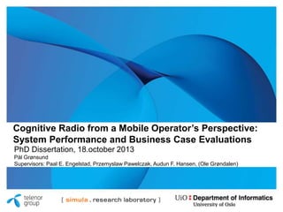 Cognitive Radio from a Mobile Operator’s Perspective:
System Performance and Business Case Evaluations
PhD Dissertation, 18.october 2013
Pål Grønsund
Supervisors: Paal E. Engelstad, Przemyslaw Pawelczak, Audun F. Hansen, (Ole Grøndalen)

 