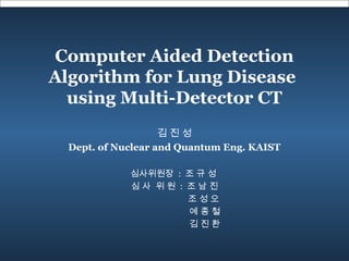 Computer Aided Detection
Algorithm for Lung Disease
using Multi-Detector CT
심사위원장 : 조 규 성
심 사 위 원 : 조 남 진
조 성 오
예 종 철
김 진 환
김 진 성
Dept. of Nuclear and Quantum Eng. KAIST
 