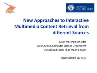 New Approaches to Interactive
Multimedia Content Retrieval from
different Sources
Julián Moreno Schneider
LaBDA Group, Computer Science Department
Universidad Carlos III de Madrid, Spain
jmschnei@inf.uc3m.es
 