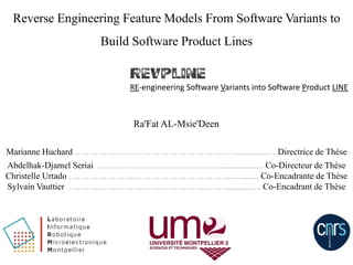Reverse Engineering Feature Models From Software Variants to
Build Software Product Lines
Ra'Fat AL-Msie'Deen
RE-engineering Software Variants into Software Product LINE
Marianne Huchard ………………………………………………...............… Directrice de Thèse
Abdelhak-Djamel Seriai ……………………………………................... Co-Directeur de Thèse
Christelle Urtado ……………………………………………….............. Co-Encadrante de Thèse
Sylvain Vauttier ………………………………………………............... Co-Encadrant de Thèse
 